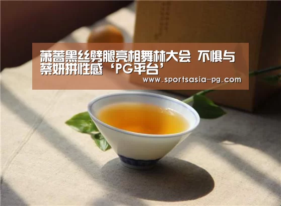 萧蔷黑丝劈腿亮相舞林大会 不惧与蔡妍拼性感‘PG平台’(图3) PG电子