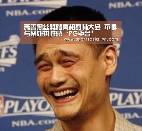 萧蔷黑丝劈腿亮相舞林大会 不惧与蔡妍拼性感‘PG平台’(图1) PG视讯